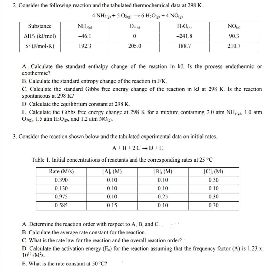 2. Consider the following reaction and the tabulated thermochemical data at 298 K.
4 NH3(2) + 5 O2(g)
→ 6 H2O(g) + 4 NO(2)
Substance
NH3(g)
Ozg)
H2O(g)
NO(2)
AH°r (kJ/mol)
-46.1
-241.8
90.3
S° (J/mol-K)
192.3
205.0
188.7
210.7
A. Calculate the standard enthalpy change of the reaction in kJ. Is the process endothermic or
exothermic?
B. Calculate the standard entropy change of the reaction in J/K.
C. Calculate the standard Gibbs free energy change of the reaction in kJ at 298 K. Is the reaction
spontaneous at 298 K?
D. Calculate the equilibrium constant at 298 K.
E. Calculate the Gibbs free energy change at 298 K for a mixture containing 2.0 atm NH3(g), 1.0 atm
Oz(g), 1.5 atm H2O(g), and 1.2 atm NO(g).
3. Consider the reaction shown below and the tabulated experimental data on initial rates.
A+B + 2 C →D+E
Table 1. Initial concentrations of reactants and the corresponding rates at 25 °C
Rate (M/s)
[A]; (M)
[B]; (M)
[C]; (M)
0.390
0.10
0.10
0.30
0.130
0.10
0.10
0.10
0.975
0.10
0.25
0.30
0.585
0.15
0.10
0.30
A. Determine the reaction order with respect to A, B, and C.
B. Calculate the average rate constant for the reaction.
C. What is the rate law for the reaction and the overall reaction order?
D. Calculate the activation energy (Ea) for the reaction assuming that the frequency factor (A) is 1.23 x
1010 /M?s.
E. What is the rate constant at 50 °C?
