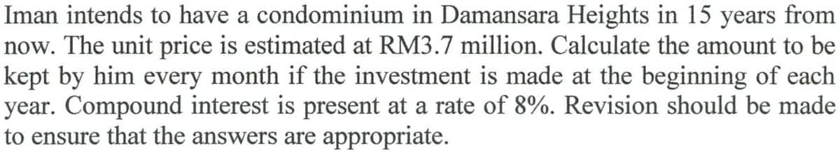 Iman intends to have a condominium in Damansara Heights in 15 years from
now. The unit price is estimated at RM3.7 million. Calculate the amount to be
kept by him every month if the investment is made at the beginning of each
year. Compound interest is present at a rate of 8%. Revision should be made
to ensure that the answers are appropriate.
