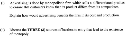 (i) Advertising is done by monopolistic firm which sells a differentiated product
to ensure that customers know that its product differs from its competitors.
Explain how would advertising benefits the firm in its cost and production.
(ii) Discuss the THREE (3) sources of barriers to entry that lead to the existence
of monopoly.
