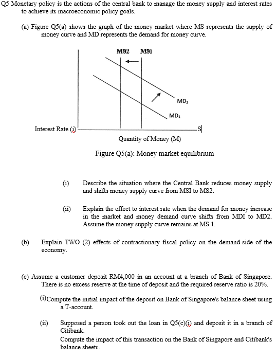 Q5 Monetary policy is the actions of the central bank to manage the money supply and interest rates
to achieve its macroeconomic policy goals.
(a) Figure Q5(a) shows the graph of the money market where MS represents the supply of
money curve and MD represents the demand for money curve.
M82
MSI
MD2
MD1
Interest Rate (i)
Quantity of Money (M)
Figure Q5(a): Money market equilibrium
(i)
Describe the situation where the Central Bank reduces money supply
and shifts money supply curve from MSI to MS2.
Explain the effect to interest rate when the demand for money increase
in the market and money demand curve shifts from MDI to MD2.
Assume the money
curve remains at MS 1.
(b)
Explain TWO (2) effects of contractionary fiscal policy on the demand-side of the
economy.
(c) Assume a customer deposit RM4,000 in an account at a branch of Bank of Singapore.
There is no excess reserve at the time of deposit and the required reserve ratio is 20%.
(i)Compute the initial impact of the deposit on Bank of Singapore's balance sheet using
а Т-ассount.
(ii)
Supposed a person took out the loan in QS(c)() and deposit it in a branch of
Citibank.
Compute the impact of this transaction on the Bank of Singapore and Citibank's
balance sheets.
