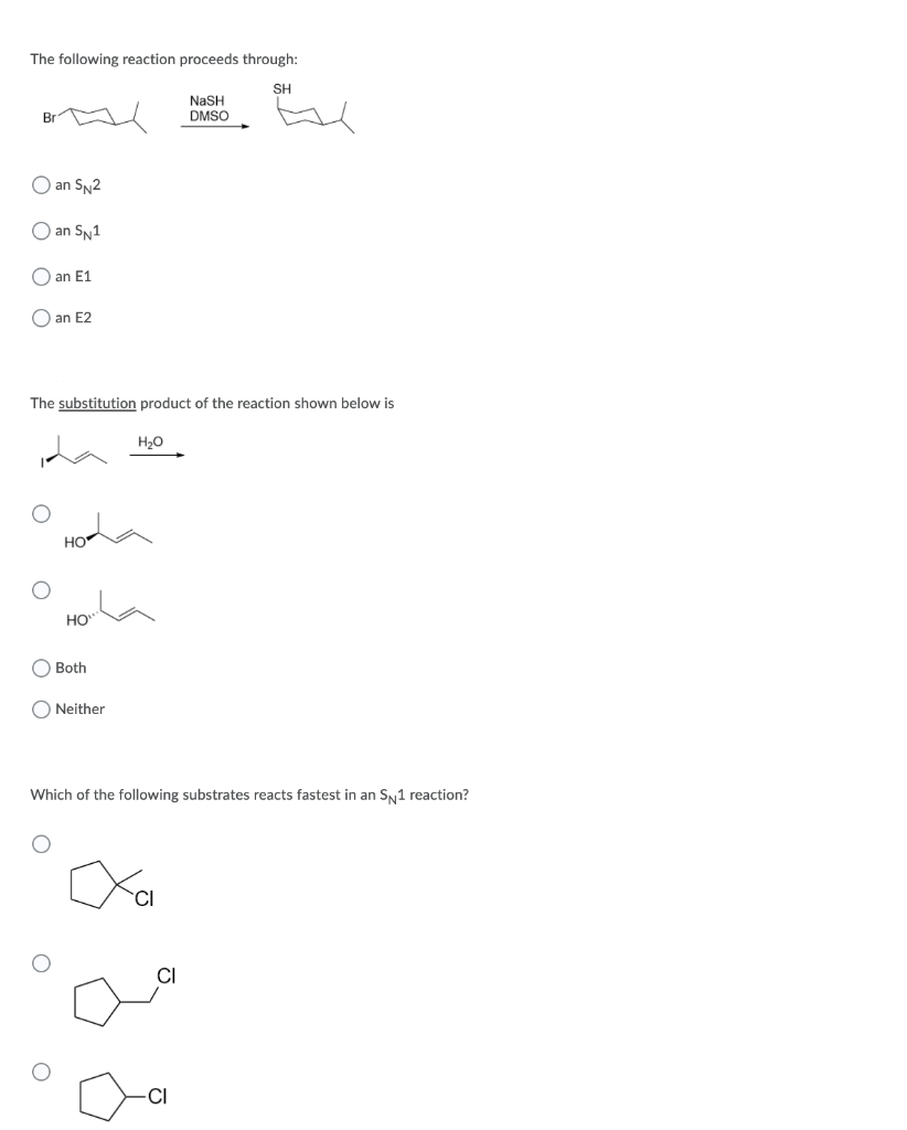 The following reaction proceeds through:
SH
NASH
DMSO
O an SN2
O an SN1
O an E1
O an E2
The substitution product of the reaction shown below is
H20
HO
HO"
Both
O Neither
Which of the following substrates reacts fastest in an SN1 reaction?
CI
