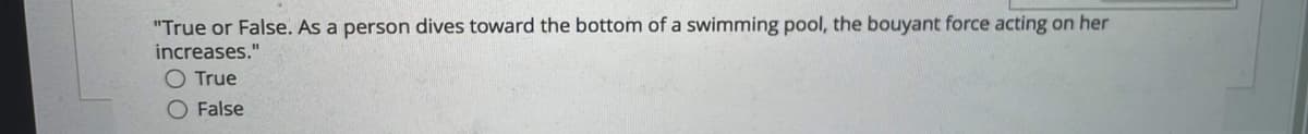 "True or False. As a person dives toward the bottom of a swimming pool, the bouyant force acting on her
increases."
True
O False
