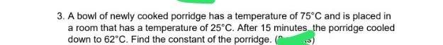 3. A bowl of newly cooked porridge has a temperature of 75°C and is placed in
a room that has a temperature of 25°C. After 15 minutes the porridge cooled
down to 62°C. Find the constant of the porridge. (
