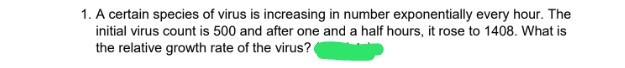 1. A certain species of virus is increasing in number exponentially every hour. The
initial virus count is 500 and after one and a half hours, it rose to 1408. What is
the relative growth rate of the virus?
