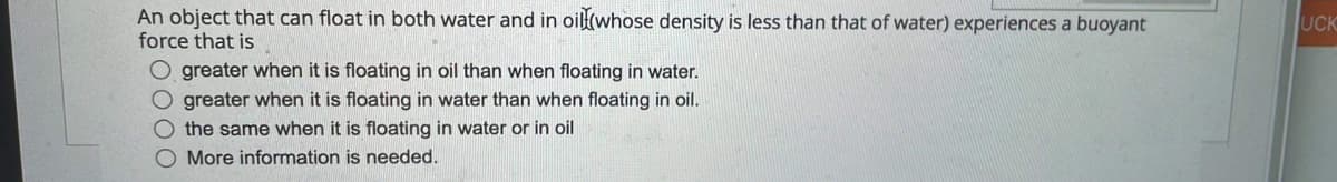 An object that can float in both water and in oil(whose density is less than that of water) experiences a buoyant
force that is
UCK
O greater when it is floating in oil than when floating in water.
O greater when it is floating in water than when floating in oil.
O the same when it is floating in water or in oil
O More information is needed.
