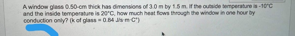 A window glass 0.50-cm thick has dimensions of 3.0 m by 1.5 m. If the outside temperature is -10°C
and the inside temperature is 20°C, how much heat flows through the window in one hour by
conduction only? (k of glass = 0.84 J/s-m C°)
%3D
