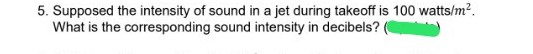 5. Supposed the intensity of sound in a jet during takeoff is 100 watts/m?.
What is the corresponding sound intensity in decibels?
