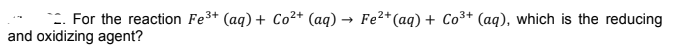 -. For the reaction Fe3+ (aq) + Co²* (aq) → Fe²*(aq) + Co³+ (aq), which is the reducing
and oxidizing agent?
