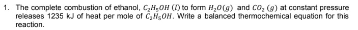 1. The complete combustion of ethanol, C2H50H (1) to form H20(g) and CO2 (g) at constant pressure
releases 1235 kJ of heat per mole of C2H5OH. Write a balanced thermochemical equation for this
reaction.
