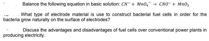 Balance the following equation in basic solution: CN- + Mn0,¯-
CNO- + Mn02
What type of electrode material is use to construct bacterial fuel cells in order for the
bacteria grow naturally on the surface of electrodes?
Discuss the advantages and disadvantages of fuel cells over conventional power plants in
producing electricity.
