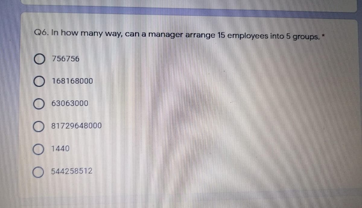 Q6. In how many way, can a manager arrange 15 employees into 5 groups. *
O 756756
O 168168000
O 63063000
O 81729648000
O 1440
O 544258512
