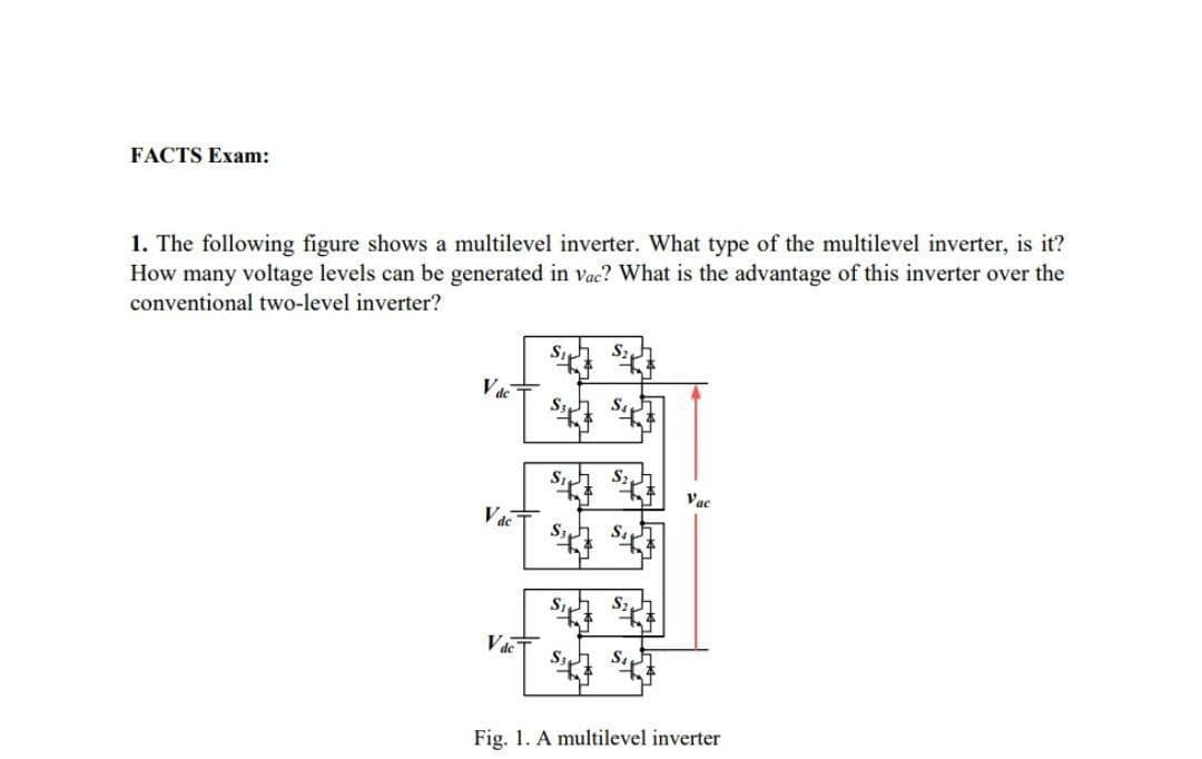 FACTS Exam:
1. The following figure shows a multilevel inverter. What type of the multilevel inverter, is it?
How many voltage levels can be generated in vac? What is the advantage of this inverter over the
conventional two-level inverter?
Vac
Vde
S3
S3
S
Sz
SA
Vac
Fig. 1. A multilevel inverter