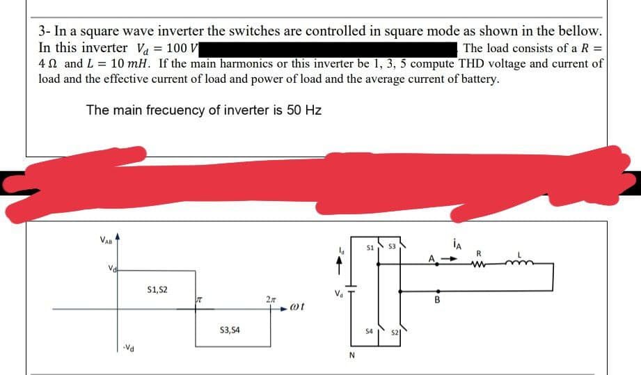 3- In a square wave inverter the switches are controlled in square mode as shown in the bellow.
In this inverter V₁ = 100 V
The load consists of a R =
4 and L = 10 mH. If the main harmonics or this inverter be 1, 3, 5 compute THD voltage and current of
load and the effective current of load and power of load and the average current of battery.
The main frecuency of inverter is 50 Hz
-Vd
S1,S2
T
S3,S4
2r
.@t
N
S1 53
S4
$2
B
İA
R
www