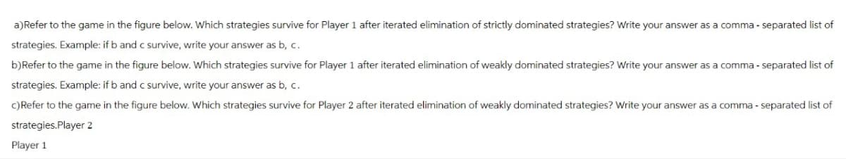 a) Refer to the game in the figure below. Which strategies survive for Player 1 after iterated elimination of strictly dominated strategies? Write your answer as a comma-separated list of
strategies. Example: if b and c survive, write your answer as b, c.
b)Refer to the game in the figure below. Which strategies survive for Player 1 after iterated elimination of weakly dominated strategies? Write your answer as a comma-separated list of
strategies. Example: if b and c survive, write your answer as b, c.
c) Refer to the game in the figure below. Which strategies survive for Player 2 after iterated elimination of weakly dominated strategies? Write your answer as a comma-separated list of
strategies.Player 2
Player 1