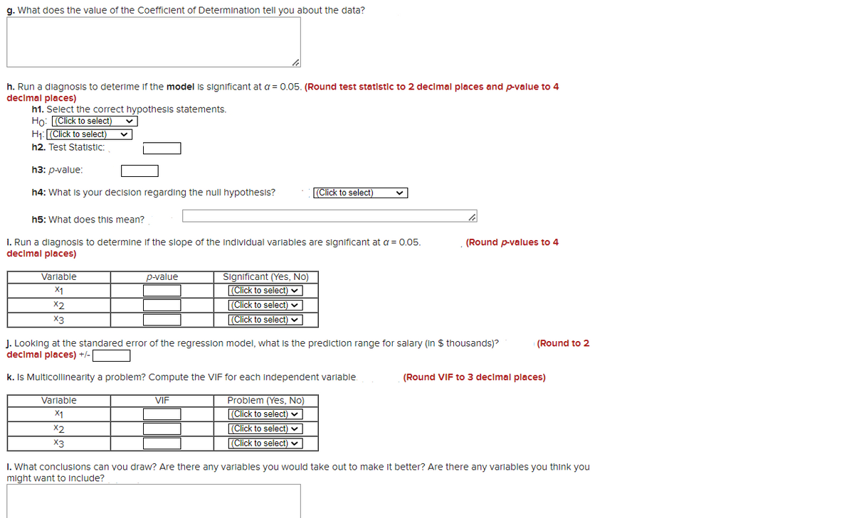 g. What does the value of the Coefficient of Determination tell you about the data?
h. Run a diagnosis to deterime if the model is significant at a = 0.05. (Round test statistic to 2 declmal places and p-value to 4
declmal places)
h1. Select the correct hypothesis statements.
Ho: (Click to select)
H1: (Click to select)
h2. Test Statistic:
Һз: р-value:
h4: What is your decision regarding the null hypothesis?
(Click to select)
h5: What does this mean?
1. Run a diagnosis to determine if the slope of the Individual varlables are significant at a = 0.05.
decimal places)
(Round p-values to 4
Variable
Significant (Yes, No)
|(Click to select) v
(Click to select) ♥
p-value
X1
X2
X3
(Click to select) v
J. Looking at the standared error of the regression model, what is the prediction range for salary (in $ thousands)?
decimal places) +/-
(Round to 2
k. Is Multicollinearity a problem? Compute the VIF for each independent variable.
(Round VIF to 3 decimal places)
Variable
VIF
Problem (Yes, No)
X1
(Click to select) v
X2
(Click to select) v
X3
(Click to select) v
I. What conclusions can vou draw? Are there any variables you would take out to make it better? Are there any variables you think you
might want to Include?
