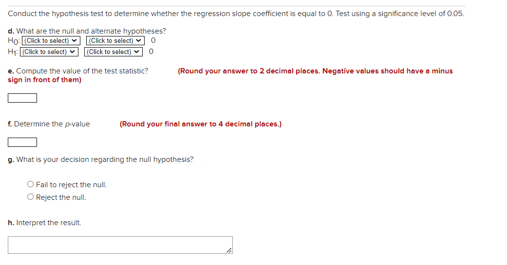 Conduct the hypothesis test to determine whether the regression slope coefficient is equal to 0. Test using a significance level of 0.05.
d. What are the null and alternate hypotheses?
Ho: (Click to select) v
H1: (Click to select) v
|(Click to select) v
|(Click to select) v
e. Compute the value of the test statistic?
sign in front of them)
(Round your answer to 2 decimal places. Negative values should have a minus
f. Determine the p-value
(Round your final answer to 4 decimal places.)
g. What is your decision regarding the null hypothesis?
O Fail to reject the null.
O Reject the null.
h. Interpret the result.
