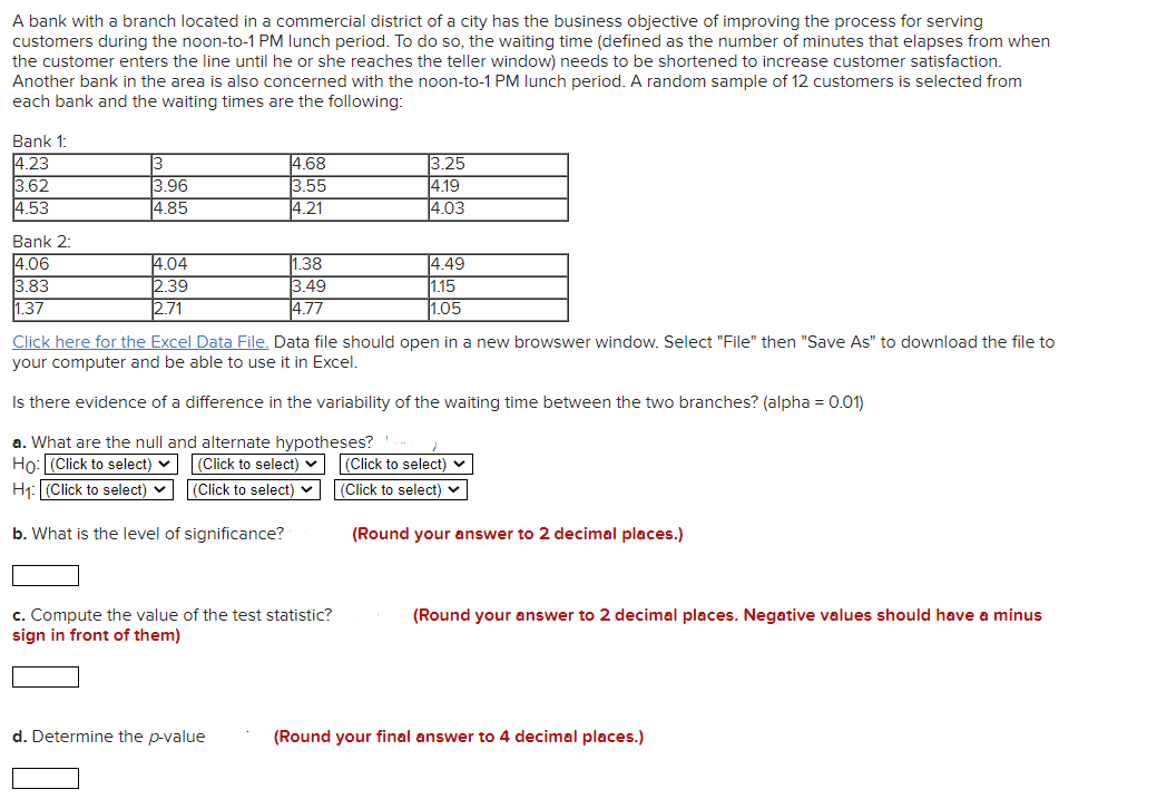 A bank with a branch located in a commercial district of a city has the business objective of improving the process for serving
customers during the noon-to-1 PM lunch period. To do so, the waiting time (defined as the number of minutes that elapses from when
the customer enters the line until he or she reaches the teller window) needs to be shortened to increase customer satisfaction.
Another bank in the area is also concerned with the noon-to-1 PM lunch period. A random sample of 12 customers is selected from
each bank and the waiting times are the following:
Bank 1:
4.23
3.62
4.53
3
3.96
4.85
4.68
3.55
4.21
3.25
4.19
4.03
Bank 2:
4.06
3.83
1.37
4.04
2.39
2.71
1.38
4.49
3.49
4.77
1.15
1.05
Click here for the Excel Data File. Data file should open in a new browswer window. Select "File" then "Save As" to download the file to
your computer and be able to use it in Excel.
Is there evidence of a difference in the variability of the waiting time between the two branches? (alpha = 0.01)
a. What are the null and alternate hypotheses? '.
Ho: (Click to select) v (Click to select) v
H1: (Click to select) v (Click to select) v
|(Click to select) v
|(Click to select) v
b. What is the level of significance?
(Round your answer to 2 decimal places.)
c. Compute the value of the test statistic?
sign in front of them)
(Round your answer to 2 decimal places. Negative values should have a minus
d. Determine the p-value
(Round your final answer to 4 decimal places.)
