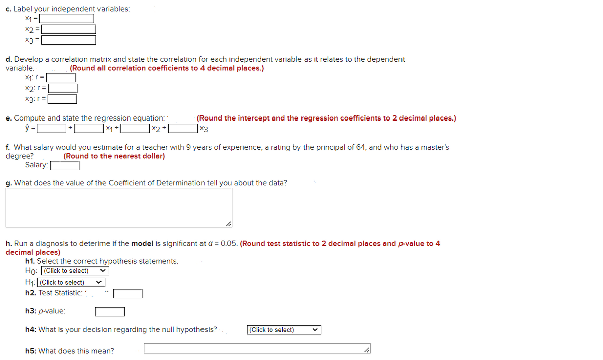 c. Label your independent variables:
X1 =
X2 =
X3 =
d. Develop a correlation matrix and state the correlation for each independent variable as it relates to the dependent
variable.
(Round all correlation coefficients to 4 decimal places.)
X1: r =
X2:r =
X3: r =
e. Compute and state the regression equation:
(Round the intercept and the regression coefficients to 2 decimal places.)
x3
x1 +
X2
f. What salary would you estimate for a teacher with 9 years of experience, a rating by the principal of 64, and who has a master's
degree?
Salary:
(Round to the nearest dollar)
g. What does the value of the Coefficient of Determination tell you about the data?
h. Run a diagnosis to deterime if the model is significant at a = 0.05. (Round test statistic to 2 decimal places and p-value to 4
decimal places)
h1. Select the correct hypothesis statements.
Ho: (Click to select)
H1: (Click to select)
h2. Test Statistic:
Һ3: р-value:
h4: What is your decision regarding the null hypothesis?.
(Click to select)
h5: What does this mean?
