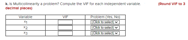 k. Is Multicollinearity a problem? Compute the VIF for each independent varlable.
decimal places)
(Round VIF to 3
Problem (Yes, No)
(Click to select)
(Click to select) ♥
(Click to select) v
Variable
VIF
X1
X2
X3
