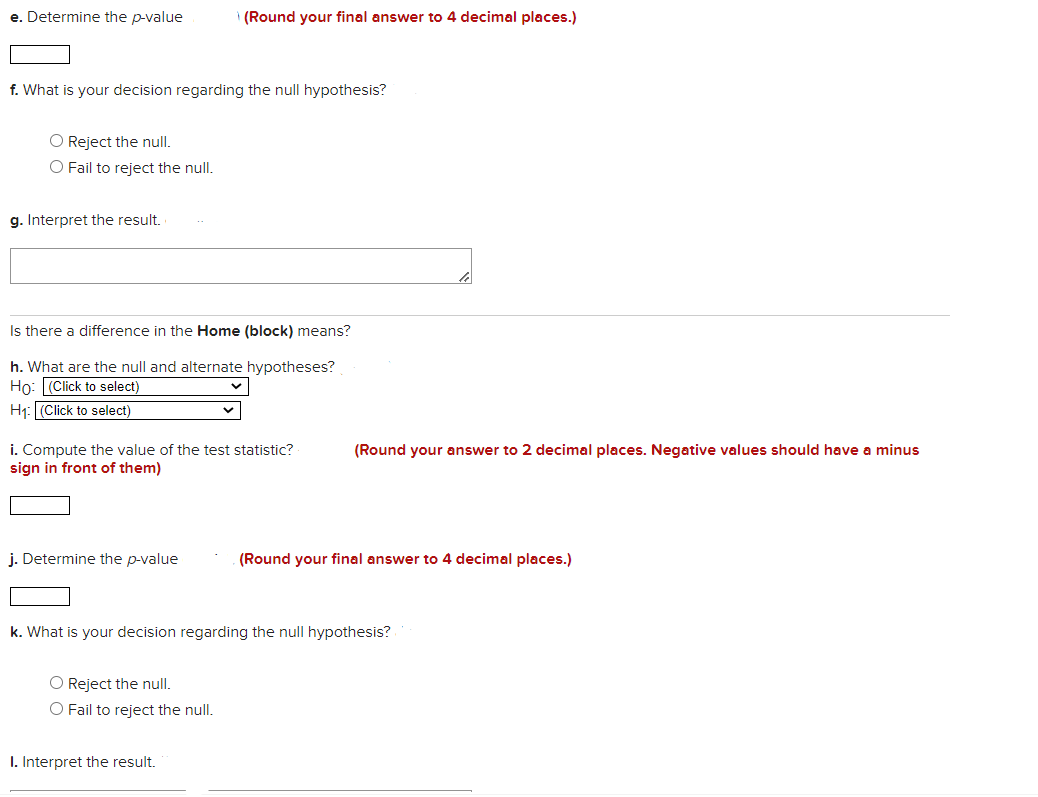 e. Determine the p-value
(Round your final answer to 4 decimal places.)
f. What is your decision regarding the null hypothesis?
O Reject the null.
O Fail to reject the null.
g. Interpret the result.
Is there a difference in the Home (block) means?
h. What are the null and alternate hypotheses?
Ho: (Click to select)
H1: (Click to select)
i. Compute the value of the test statistic?
sign in front of them)
(Round your answer to 2 decimal places. Negative values should have a minus
j. Determine the p-value
(Round your final answer to 4 decimal places.)
k. What is your decision regarding the null hypothesis?
O Reject the null.
Fail to reject the null.
I. Interpret the result.
