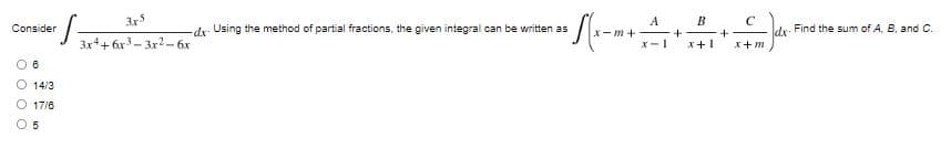 3x5
Consider
S=
-dx- Using the method of partial fractions, the given integral can be written as
3x4+6x3-3x²-6x
08
14/3
O 17/8
5
+ √(x-₁
А
+A+
B
x-1 x+1
x-m+
+
C
x+m
dx- Find the sum of A, B, and C.