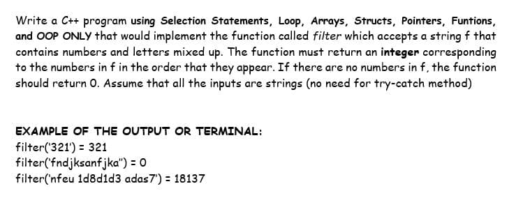 Write a C++ program using Selection Statements, Loop, Arrays, Structs, Pointers, Funtions,
and OOP ONLY that would implement the function called filter which accepts a string f that
contains numbers and letters mixed up. The function must return an integer corresponding
to the numbers in f in the order that they appear. If there are no numbers in f, the function
should return O. Assume that all the inputs are strings (no need for try-catch method)
EXAMPLE OF THE OUTPUT OR TERMINAL:
filter('321') = 321
filter('fndjksanfjka") = 0
filter('nfeu 1d8d1d3 adas7') = 18137