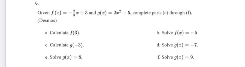 6.
Given f (æ) = - +3 and g(æ) = 2a² – 5, complete parts (a) through (f).
(Desmos)
a. Calculate f(3).
b. Solve f(æ) = -5.
c. Calculate g(-3).
d. Solve g(x) = –7.
e. Solve g(x) = 8.
f. Solve g(æ) = 9.
