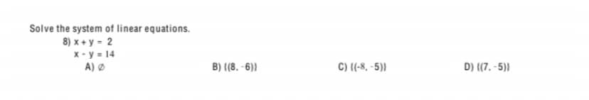 Solve the system of linear equations.
8) x + y - 2
x - y = 14
A) Ø
B) ((8. -6)}
C) {(-8, -5)}
D) {(7. -5))
