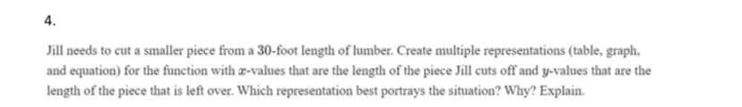 4.
Jill needs to cut a smaller piece from a 30-foot length of lumber. Create multiple representations (table, graph,
and equation) for the function with æ-values that are the length of the piece Jill cuts off and y-values that are the
length of the piece that is left over. Which representation best portrays the situation? Why? Explain.
