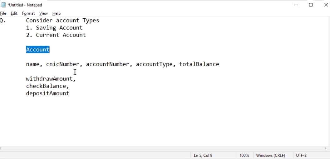 *Untitled - Notepad
Eile Edit Format View Help
Q.
Consider account Types
1. Saving Account
2. Current Account
Account
name, cnicNumber, accountNumber, accountType, totalBalance
I
withdrawAmount,
checkBalance,
depositAmount
Ln 5, Col 9
100%
Windows (CRLF)
UTF-8
