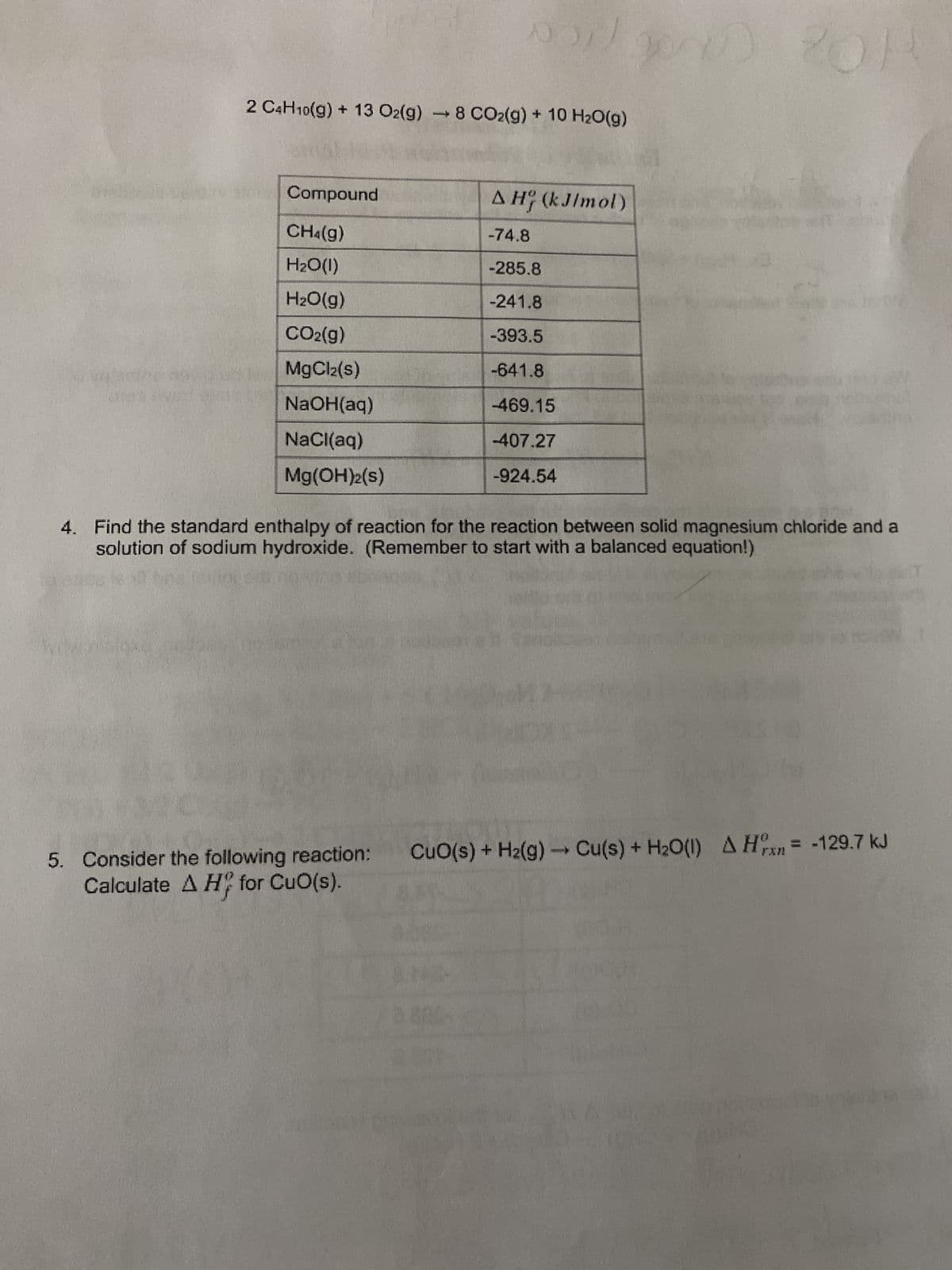 2 C4H10(g) + 13 O2(g) →8 CO2(g) + 10 H₂O(g)
en
Compound
CH4(g)
H₂O(l)
H₂O(g)
CO2(g)
MgCl₂(s)
NaOH(aq)
NaCl(aq)
Mg(OH)₂2(s)
von 2000
5. Consider the following reaction:
Calculate A H for CuO(s).
AH (kJ/mol)
-74.8
-285.8
-241.8
-393.5
-641.8
-469.15
-407.27
-924.54
201
OR
4. Find the standard enthalpy of reaction for the reaction between solid magnesium chloride and a
solution of sodium hydroxide. (Remember to start with a balanced equation!)
CuO(s) + H₂(g) → Cu(s) + H₂O(1) A Hx = -129.7 kJ