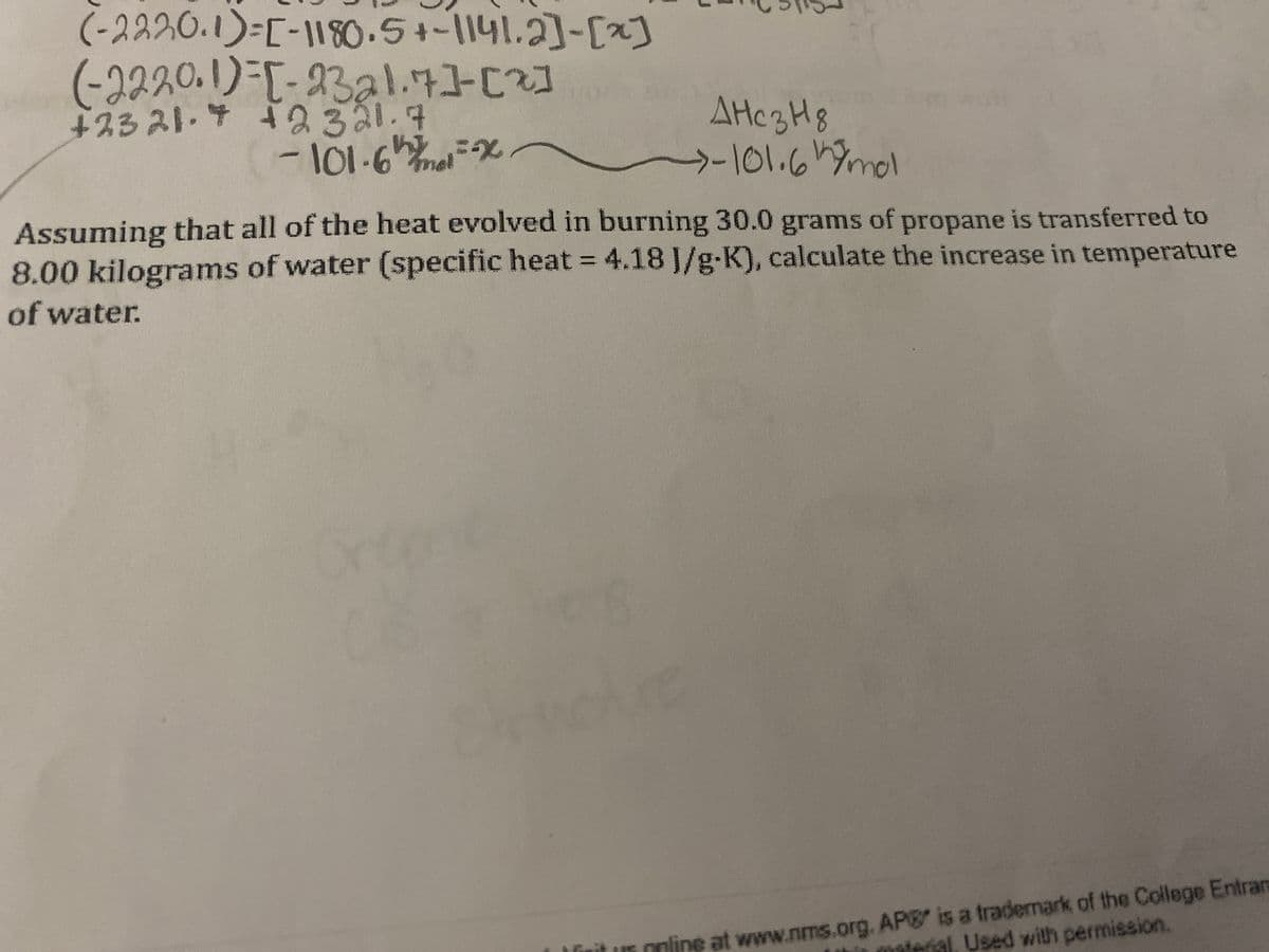 (-2220.1)=[-1180.5+-1141.2]-[x]
(-2220.1)=[-2321.7][2]
+23 21.4 +2321.7
-101.6x
Днез нд
→-101.6 h mol
Assuming that all of the heat evolved in burning 30.0 grams of propane is transferred to
8.00 kilograms of water (specific heat = 4.18 J/g-K), calculate the increase in temperature
of water.
online at www.nms.org. AP is a trademark of the College Entran
terial, Used with permission.