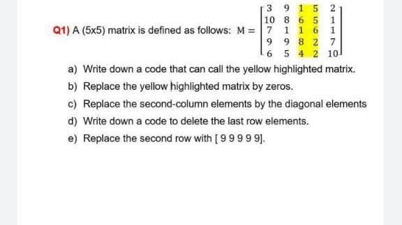 3 9
15
10 8 6 5
1
Q1) A (5x5) matrix is defined as follows: M = 7 1 1 6
9 9 8 2 7
6 5 4 2 10
a) Write down a code that can call the yellow highlighted matrix.
b) Replace the yellow highlighted matrix by zeros.
c) Replace the second-column elements by the diagonal elements
d) Write down a code to delete the last row elements.
e) Replace the second row with [ 9999 9].
