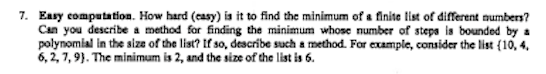 7. Easy computation. How hard (easy) is it to find the minimum of a finite list of different numbers?
Can you describe a method for finding the minimum whose number of steps is bounded by a
polynomial in the size of the list? If so, describe such a method. For example, consider the list (10, 4,
6, 2, 7, 9). The minimum is 2, and the size of the list is 6.