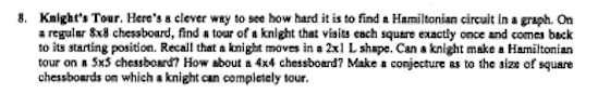 8. Knight's Tour. Here's a clever way to see how hard it is to find a Hamiltonian circuit in a graph. On
a regular 8x8 chessboard, find a tour of a knight that visits each square exactly once and comes back
to its starting position. Recall that a knight moves in a 2x1 L shape. Can a knight make a Hamiltonian
tour on a 5x5 chessboard? How about a 4x4 chessboard? Make a conjecture as to the size of square
chessboards on which a knight can completely tour.