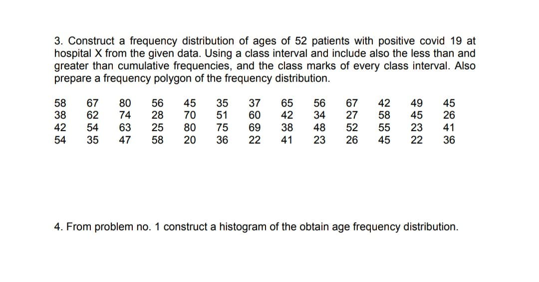 3. Construct a frequency distribution of ages of 52 patients with positive covid 19 at
hospital X from the given data. Using a class interval and include also the less than and
greater than cumulative frequencies, and the class marks of every class interval. Also
prepare a frequency polygon of the frequency distribution.
67
62
80
35
37
60
69
65
42
67
27
42
58
38
56
28
25
58
45
70
80
20
56
34
48
23
49
45
23
45
26
74
51
58
42
63
38
52
26
54
75
55
41
54
35
47
36
22
41
45
22
36
4. From problem no. 1 construct a histogram of the obtain age frequency distribution.
