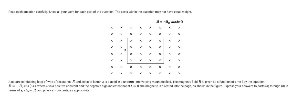 Read each question carefully. Show all your work for each part of the question. The parts within the question may not have equal weight.
B = -B₁ cos(wt)
☑
×
☑
☑
☑
☑
☑
☑
☑
☑
×
☑
☑
Χ
S
x
Χ
☑
☑
☑
×
✓
☑
☑
✗
☑
☑
☑
☑
☑
×
✓
☑
☑
✓
Χ
☑
☑
×
✓
☑
☑
☑
☑
✓
☑
☑
X
☑
☑
☑
☑
☑
☑
☑
☑
A square conducting loop of wire of resistance R and sides of length s is placed in a uniform time-varying magnetic field. The magnetic field B is given as a function of time t by the equation
B = Bo cos (wt), where w is a positive constant and the negative sign indicates that at t = 0, the magnetic is directed into the page, as shown in the figure. Express your answers to parts (a) through (d) in
terms of s, Bo, w, R, and physical constants, as appropriate.