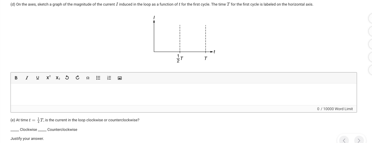 (d) On the axes, sketch a graph of the magnitude of the current I induced in the loop as a function of t for the first cycle. The time T for the first cycle is labeled on the horizontal axis.
BIU
x² X2
C₁
Ω
!!!
III
☑
ト
12
T
(e) At time t
=
Clockwise
1T, is the current in the loop clockwise or counterclockwise?
Justify your answer.
Counterclockwise
0 / 10000 Word Limit