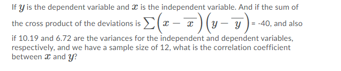 If y is the dependent variable and x is the independent variable. And if the sum of
s(x -7)(y-)- 40, and also
the cross product of the deviationsi
if 10.19 and 6.72 are the variances for the independent and dependent variables,
respectively, and we have a sample size of 12, what is the correlation coefficient
between x and Y?
