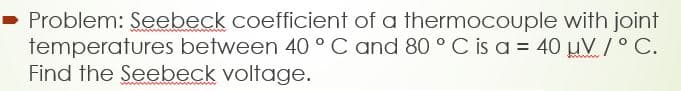 - Problem: Seebeck coefficient of a thermocouple with joint
temperatures between 40 ° C and 80 ° C is a = 40 µV /° C.
Find the Seebeck voltage.
