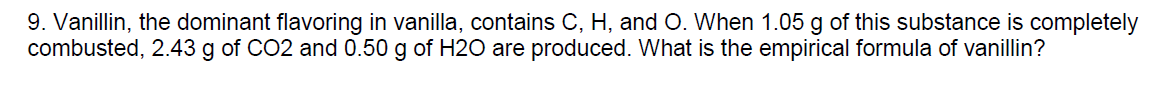 9. Vanillin, the dominant flavoring in vanilla, contains C, H, and O. When 1.05 g of this substance is completely
combusted, 2.43 g of CO2 and 0.50 g of H2O are produced. What is the empirical formula of vanillin?
