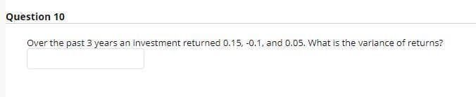 Question 10
Over the past 3 years an investment returned 0.15, -0.1, and 0.05. What is the variance of returns?
