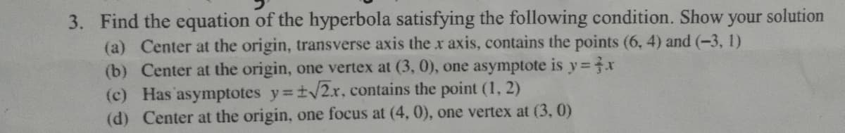 3. Find the equation of the hyperbola satisfying the following condition. Show your solution
(a) Center at the origin, transverse axis the x axis, contains the points (6, 4) and (-3, 1)
(b) Center at the origin, one vertex at (3, 0), one asymptote is y x
(c) Has asymptotes y=t/2x, contains the point (1, 2)
(d) Center at the origin, one focus at (4, 0), one vertex at (3, 0)
