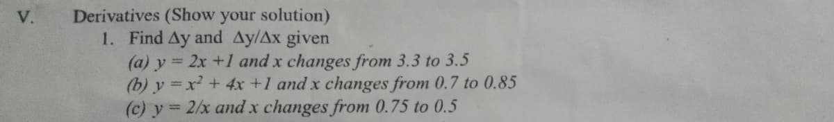 Derivatives (Show your solution)
1. Find Ay and Ay/Ax given
(a) y = 2x +1 and x changes from 3.3 to 3.5
(b) y =x + 4x +1 and x changes from 0.7 to 0.85
(c) y 2/x and x changes from 0.75 to 0.5
V.
