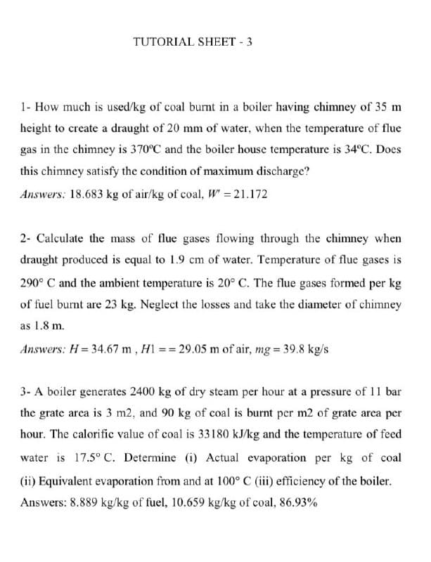 TUTORIAL SHEET - 3
1- How much is used/kg of coal burnt in a boiler having chimney of 35 m
height to create a draught of 20 mm of water, when the temperature of flue
gas in the chimney is 370°C and the boiler house temperature is 34°C. Does
this chimney satisfy the condition of maximum discharge?
Answers: 18.683 kg of air/kg of coal, W = 21.172
2- Calculate the mass of flue gases flowing through the chimney when
draught produced is equal to 1.9 cm of water. Temperature of flue gases is
290° C and the ambient temperature is 20° C. The flue gases formed per kg
of fuel burnt are 23 kg. Neglect the losses and take the diameter of chimney
as 1.8 m.
Answers: H= 34.67 m , H1 == 29.05 m of air, mg = 39.8 kg/s
3- A boiler generates 2400 kg of dry steam per hour at a pressure of 11 bar
the grate area is 3 m2, and 90 kg of coal is burnt per m2 of grate area per
hour. The calorific value of coal is 33180 kJ/kg and the temperature of feed
water is 17.5° C. Determine (i) Actual evaporation per kg of coal
(ii) Equivalent evaporation from and at 100° C (iii) efficiency of the boiler.
Answers: 8.889 kg/kg of fuel, 10.659 kg/kg of coal, 86.93%
