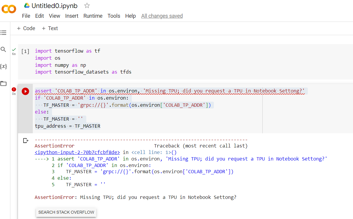 Q
{x}
6s
Os
Untitled0.ipynb ✩
File Edit View Insert Runtime Tools Help All changes saved
+ Code + Text
[1] import tensorflow as tf
import os
import numpy as np
import tensorflow_datasets as tfds
assert 'COLAB TP_ADDR' in os.environ, 'Missing TPU; did you request a TPU in Notebook Settong?'
if 'COLAB_TP_ADDR" in os.environ:
TF_MASTER = 'grpc://{}'.format(os.environ[ 'COLAB_TP_ADDR'])
else:
...TF MASTER =
tpu_address = TF_MASTER
AssertionError
Traceback (most recent call last)
<ipython-input-2-70b7cfcbf8de> in <cell line: 1>()
----> 1 assert 'COLAB_TP_ADDR' in os.environ, 'Missing TPU; did you request a TPU in Notebook Settong?'
2 if 'COLAB TP ADDR' in os.environ:
3
TF_MASTER =
4 else:
5 TF_MASTER =
SEARCH STACK OVERFLOW
'grpc://{}'.format(os.environ['COLAB_TP_ADDR'])
AssertionError: Missing TPU; did you request a TPU in Notebook Settong?