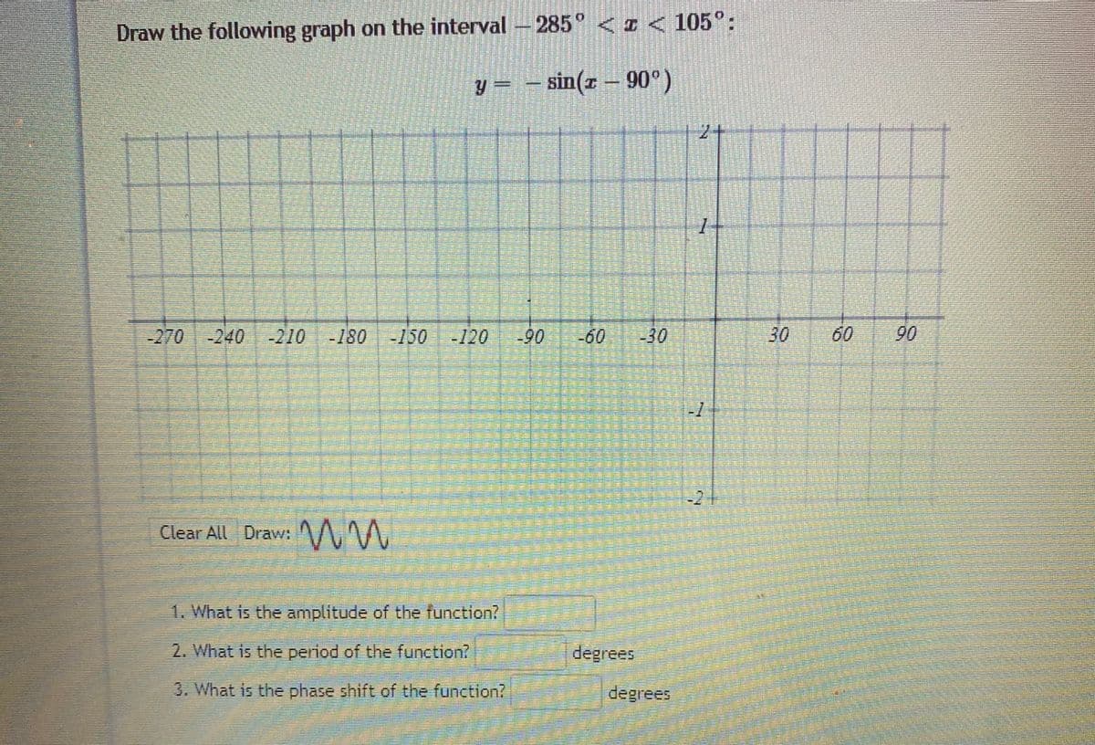 Draw the following graph on the interval -285°<I < 105°:
y = - sin(x – 90°)
2+
-270-240
-210-180 -150
-120
90
60
-30
30
60
90
-21
Clear All Draw: /AM
1. What is the amplitude of the function?
2. What is thee period of the function?
degrees
3. What is the phase shift of the function?
degrees
