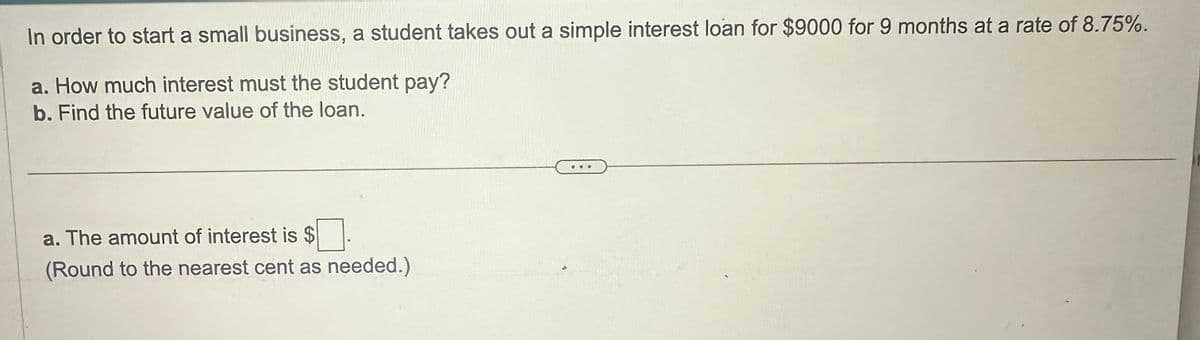 In order to start a small business, a student takes out a simple interest loan for $9000 for 9 months at a rate of 8.75%.
a. How much interest must the student pay?
b. Find the future value of the loan.
a. The amount of interest is $
(Round to the nearest cent as needed.)