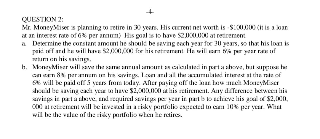 -4-
QUESTION 2:
Mr. MoneyMiser is planning to retire in 30 years. His current net worth is -$100,000 (it is a loan
at an interest rate of 6% per annum) His goal is to have $2,000,000 at retirement.
a. Determine the constant amount he should be saving each year for 30 years, so that his loan is
paid off and he will have $2,000,000 for his retirement. He will earn 6% per year rate of
return on his savings.
b. MoneyMiser will save the same annual amount as calculated in part a above, but suppose he
can earn 8% per annum on his savings. Loan and all the accumulated interest at the rate of
6% will be paid off 5 years from today. After paying off the loan how much MoneyMiser
should be saving each year to have $2,000,000 at his retirement. Any difference between his
savings in part a above, and required savings per year in part b to achieve his goal of $2,000,
000 at retirement will be invested in a risky portfolio expected to earn 10% per year. What
will be the value of the risky portfolio when he retires.
