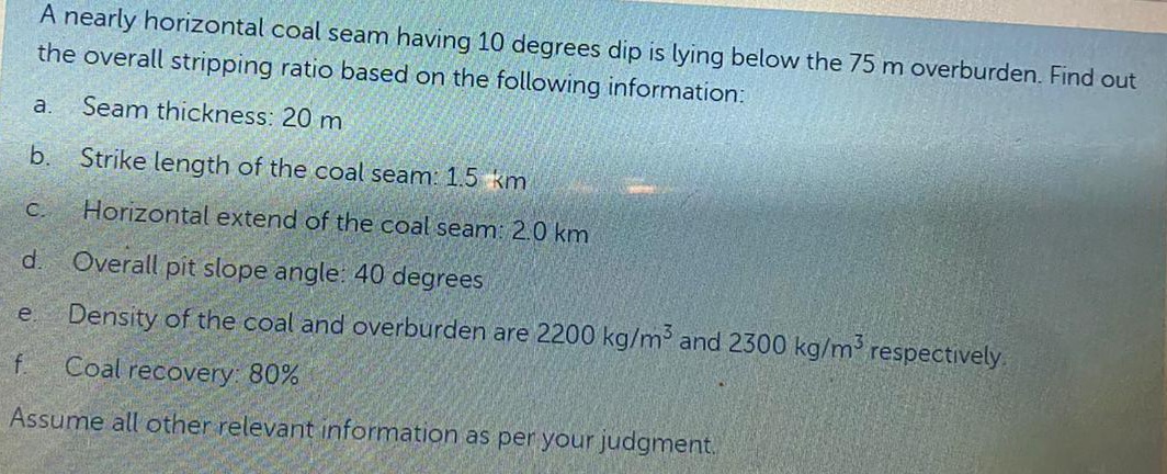 A nearly horizontal coal seam having 10 degrees dip is lying below the 75 m overburden. Find out
the overall stripping ratio based on the following information:
a.
Seam thickness: 20 m
b.
Strike length of the coal seam: 1.5 km
C.
Horizontal extend of the coal seam: 2.0 km
d.
Overall pit slope angle. 40 degrees
Density of the coal and overburden are 2200 kg/m and 2300 kg/m respectively.
e.
Coal recovery: 80%
Assume all other relevant information as per your judgment.
